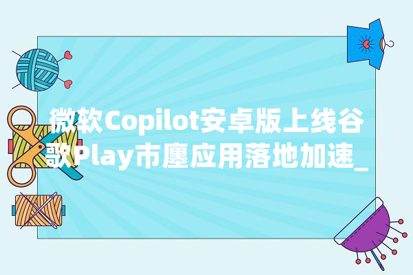 微软Copilot安卓版上线谷歌Play市廛应用落地加速_复星_财富