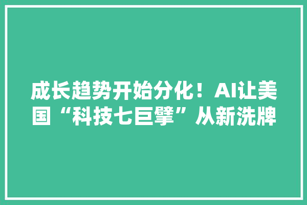 成长趋势开始分化！AI让美国“科技七巨擘”从新洗牌_巨擘_美国