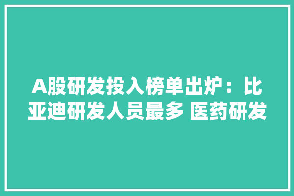 A股研发投入榜单出炉：比亚迪研发人员最多 医药研发强度领跑_支出_亿元