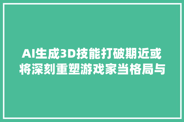 AI生成3D技能打破期近或将深刻重塑游戏家当格局与成长路径相关家当链梳理！_技巧_游戏 智能问答