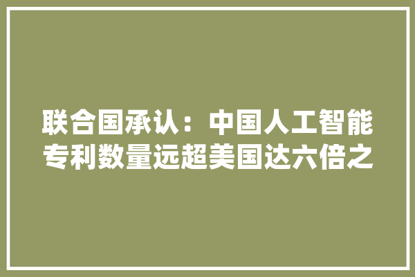 联合国承认：中国人工智能专利数量远超美国达六倍之多_家当_全球 科技快讯