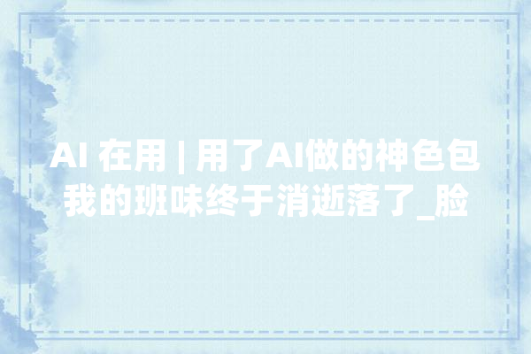 AI 在用 | 用了AI做的神色包我的班味终于消逝落了_脸色_图片 文字写作
