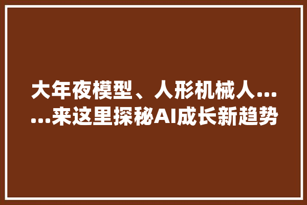 大年夜模型、人形机械人……来这里探秘AI成长新趋势_人工智能_德律风亭