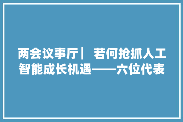 两会议事厅 ▏若何抢抓人工智能成长机遇——六位代表委员谈人工智能的立异应用与规范成长_人工智能_家当 科技快讯