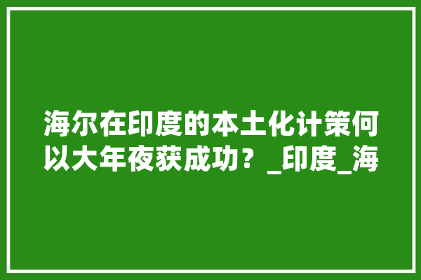 海尔在印度的本土化计策何以大年夜获成功？_印度_海尔 智能助手