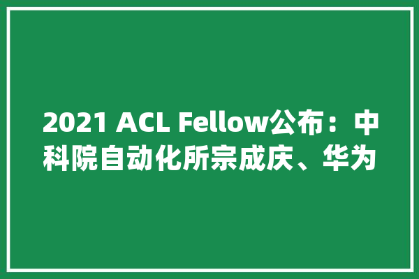 2021 ACL Fellow公布：中科院自动化所宗成庆、华为刘群被选_措辞_机械翻译
