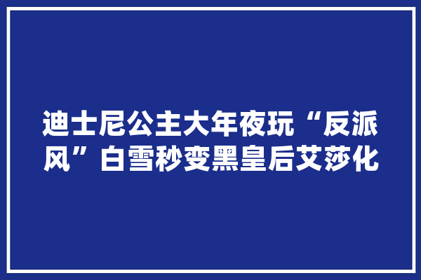 迪士尼公主大年夜玩“反派风”白雪秒变黑皇后艾莎化身爆炎女王_反派_公主