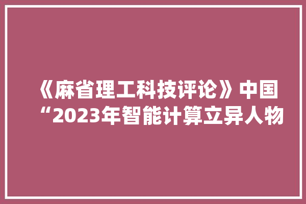 《麻省理工科技评论》中国“2023年智能计算立异人物”征集进行中_传授_人工智能 云服务