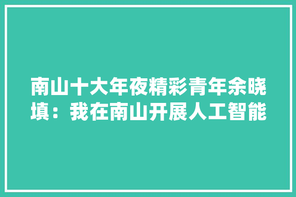 南山十大年夜精彩青年余晓填：我在南山开展人工智能研究_人工智能_算法 智能问答