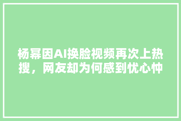 杨幂因AI换脸视频再次上热搜，网友却为何感到忧心忡忡,热搜人工智能排行榜 绘影字幕