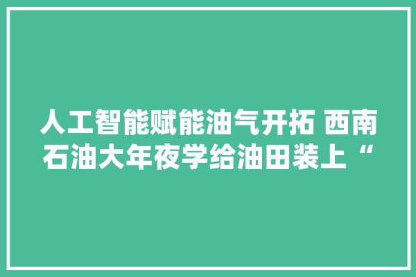 人工智能赋能油气开拓 西南石油大年夜学给油田装上“最强智能大年夜脑”_人工智能_数据