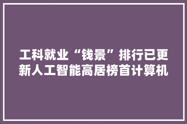 工科就业“钱景”排行已更新人工智能高居榜首计算机有所下滑_工科_专业
