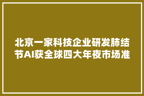 北京一家科技企业研发肺结节AI获全球四大年夜市场准入_科技_肺部