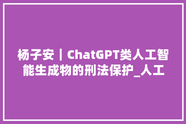 杨子安｜ChatGPT类人工智能生成物的刑法保护_人工智能_作品