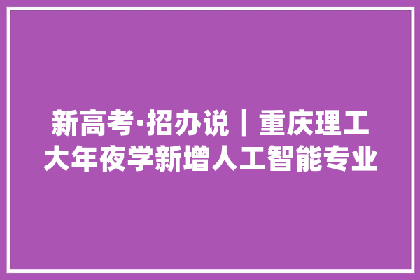 新高考·招办说｜重庆理工大年夜学新增人工智能专业 计划在渝招50人_专业_重庆