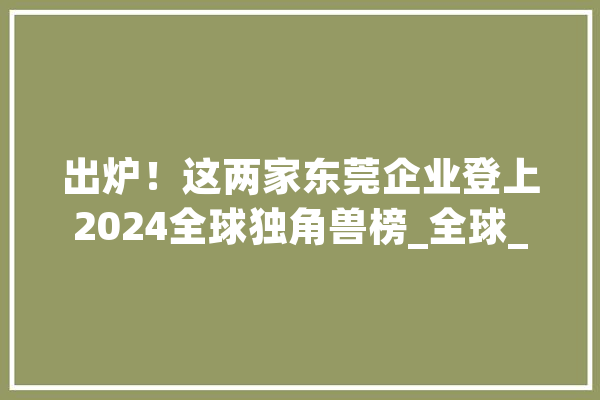 出炉！这两家东莞企业登上2024全球独角兽榜_全球_东莞