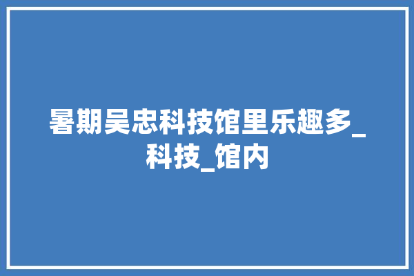 暑期吴忠科技馆里乐趣多_科技_馆内