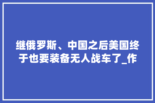 继俄罗斯、中国之后美国终于也要装备无人战车了_作战_车辆 智能写作