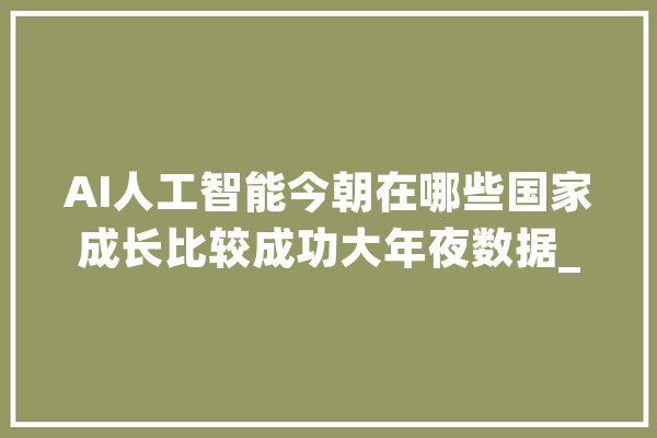 AI人工智能今朝在哪些国家成长比较成功大年夜数据_国度_范畴 智能助手