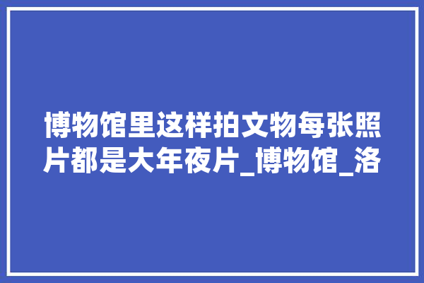 博物馆里这样拍文物每张照片都是大年夜片_博物馆_洛阳 智能写作