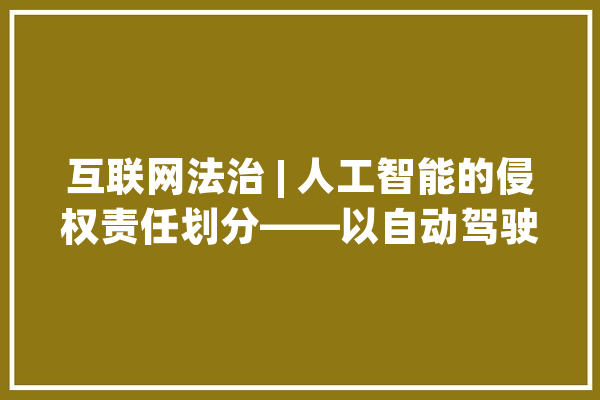 互联网法治 | 人工智能的侵权责任划分——以自动驾驶汽车为视角_人工智能_驾驶员
