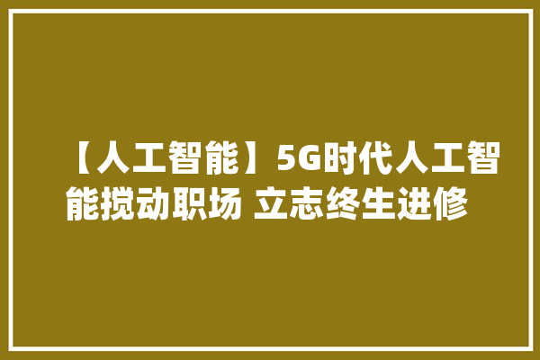 【人工智能】5G时代人工智能搅动职场 立志终生进修 白领靠实力逆袭_职场_员工