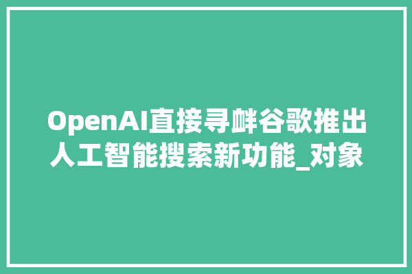 OpenAI直接寻衅谷歌推出人工智能搜索新功能_对象_这一