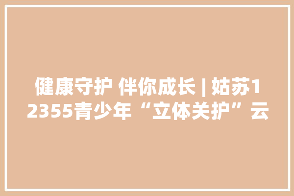 健康守护 伴你成长 | 姑苏12355青少年“立体关护”云教室第三期来啦！_姑苏_心理