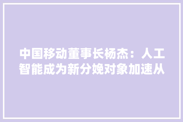 中国移动董事长杨杰：人工智能成为新分娩对象加速从“+AI”向“AI+”转变_临盆力_范畴