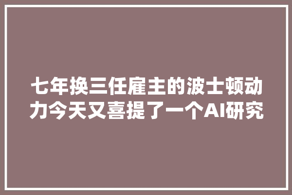 七年换三任雇主的波士顿动力今天又喜提了一个AI研究所_波士顿_机械人 科技快讯