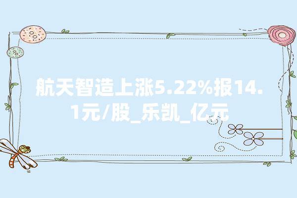 航天智造上涨5.22%报14.1元/股_乐凯_亿元 绘影字幕