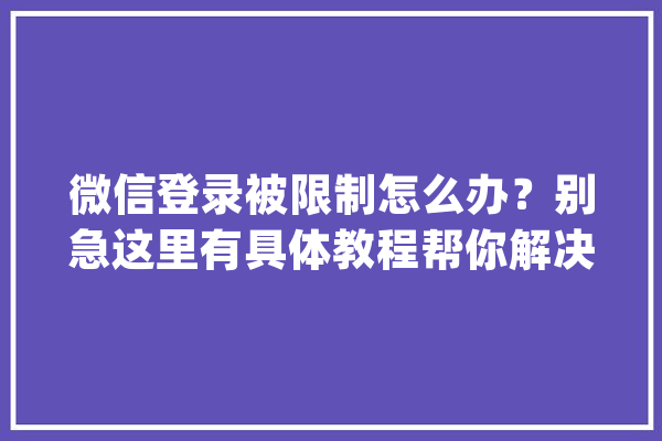 微信登录被限制怎么办？别急这里有具体教程帮你解决！_账号_客服