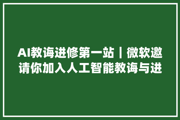 AI教诲进修第一站｜微软邀请你加入人工智能教诲与进修共建社区_微软_人工智能 文字写作