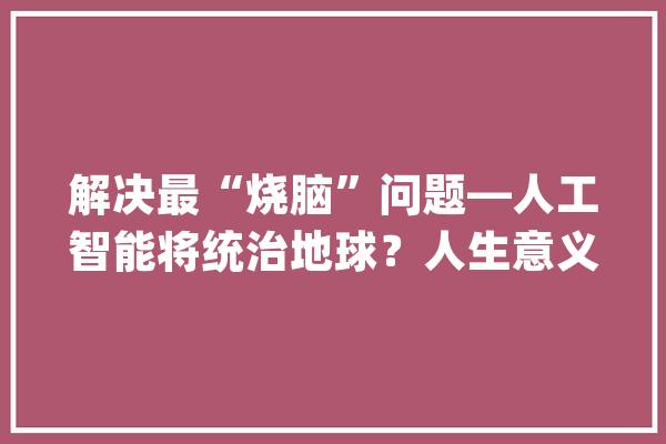 解决最“烧脑”问题—人工智能将统治地球？人生意义？宇宙起源？_聪明_人类 云服务