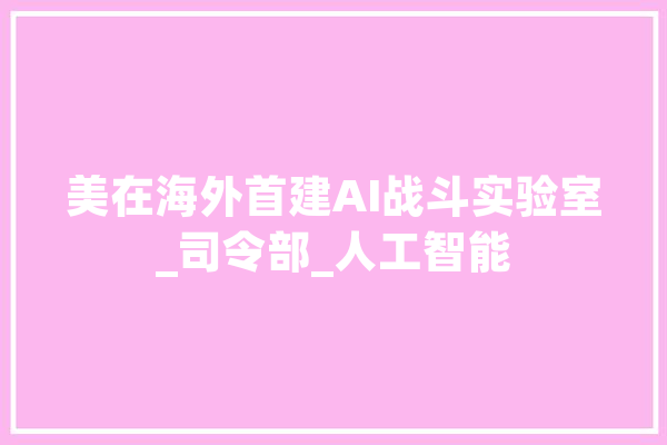 美在海外首建AI战斗实验室_司令部_人工智能