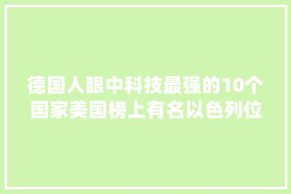 德国人眼中科技最强的10个国家美国榜上有名以色列位列个中_全球_都是 文字写作