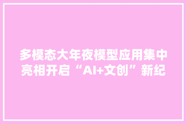 多模态大年夜模型应用集中亮相开启“AI+文创”新纪元_模子_多模