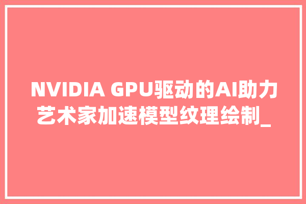 NVIDIA GPU驱动的AI助力艺术家加速模型纹理绘制_纹理_艺术家