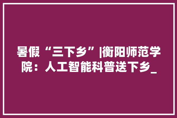 暑假“三下乡”|衡阳师范学院：人工智能科普送下乡_人工智能_成员 智能助手