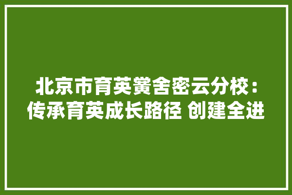 北京市育英黉舍密云分校：传承育英成长路径 创建全进修生态场域_教师_课程 科技快讯
