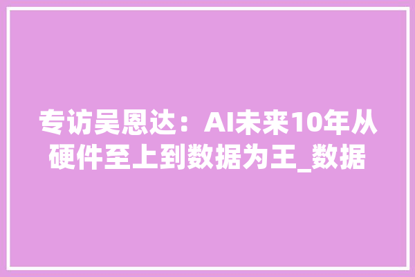 专访吴恩达：AI未来10年从硬件至上到数据为王_数据_模子 文字写作