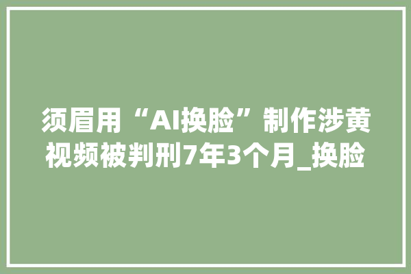 须眉用“AI换脸”制作涉黄视频被判刑7年3个月_换脸_小我信息