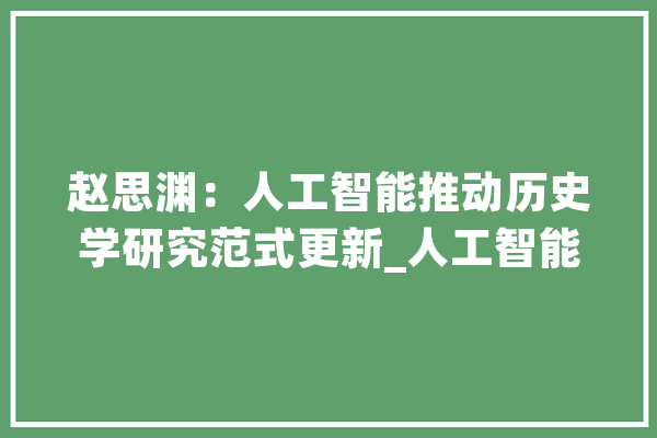 赵思渊：人工智能推动历史学研究范式更新_人工智能_汗青学 AI简讯