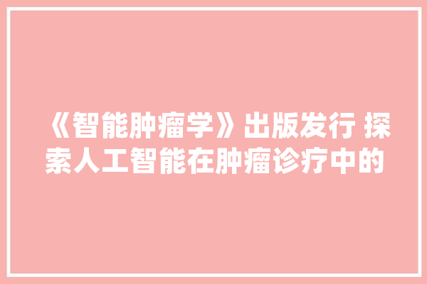 《智能肿瘤学》出版发行 探索人工智能在肿瘤诊疗中的应用和研究_肿瘤_人工智能