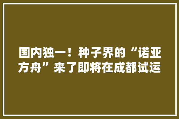 国内独一！种子界的“诺亚方舟”来了即将在成都试运行_种质_种子
