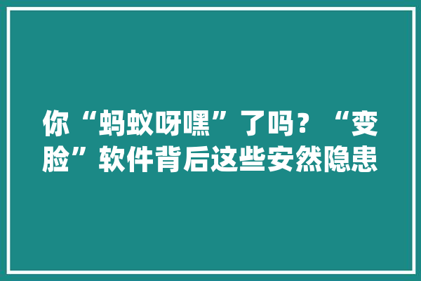 你“蚂蚁呀嘿”了吗？“变脸”软件背后这些安然隐患一定要当心_技巧_的人 AI快讯