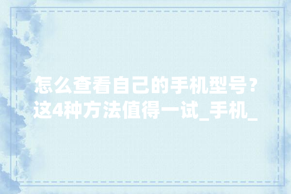 怎么查看自己的手机型号？这4种方法值得一试_手机_手机型号