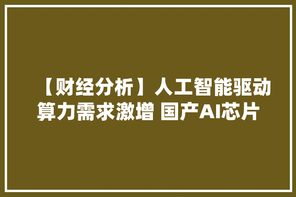 【财经分析】人工智能驱动算力需求激增 国产AI芯片加速构建算力底座_人工智能_模子 AI快讯