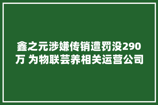 鑫之元涉嫌传销遭罚没290万 为物联芸养相关运营公司_韶关市_商贸有限公司