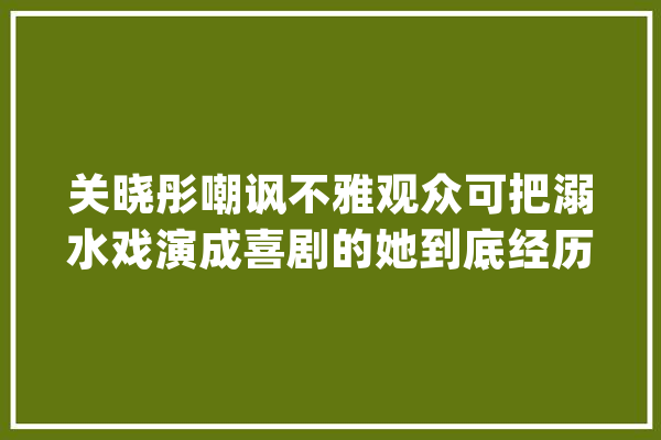 关晓彤嘲讽不雅观众可把溺水戏演成喜剧的她到底经历了什么？_晓彤_演技